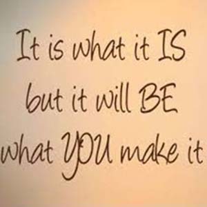 It is what it is, but it will be what you make it.