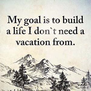 My goal is to build a life I don't need a vacation from.