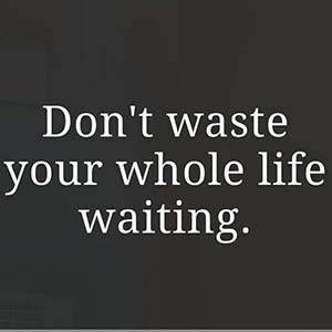 Don't waste your whole life waiting.