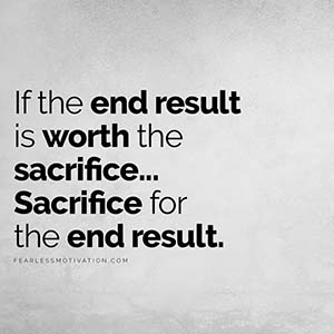 If the end results is worth the sacrifice then sacrifice for the end result