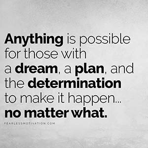 Anything is possible for those with a dream, a plan, and the determination to make it happen no matter what