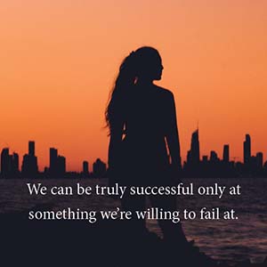 we can truly be successful only at something we are willing to fail at